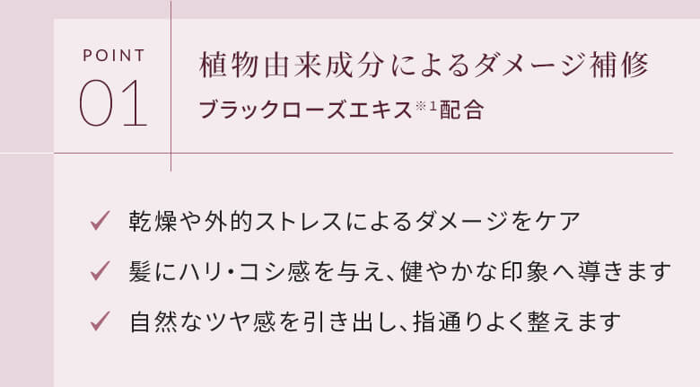 POINT01 植物由来成分によるダメージ補修 ブラックローズエキス配合 乾燥や外的ストレスによるダメージをケア 髪にハリ・コシ感を与え、健やかな印象へ導きます 自然なツヤ感を引き出し、指通りよく整えます