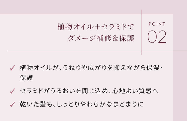 POINT02 植物オイル＋セラミドでダメージ補修＆保護 植物オイルが、うねりや広がりを抑えながら保湿・保護 セラミドがうるおいを閉じ込め、心地よい質感へ 乾いた髪も、しっとりやわらかなまとまりに