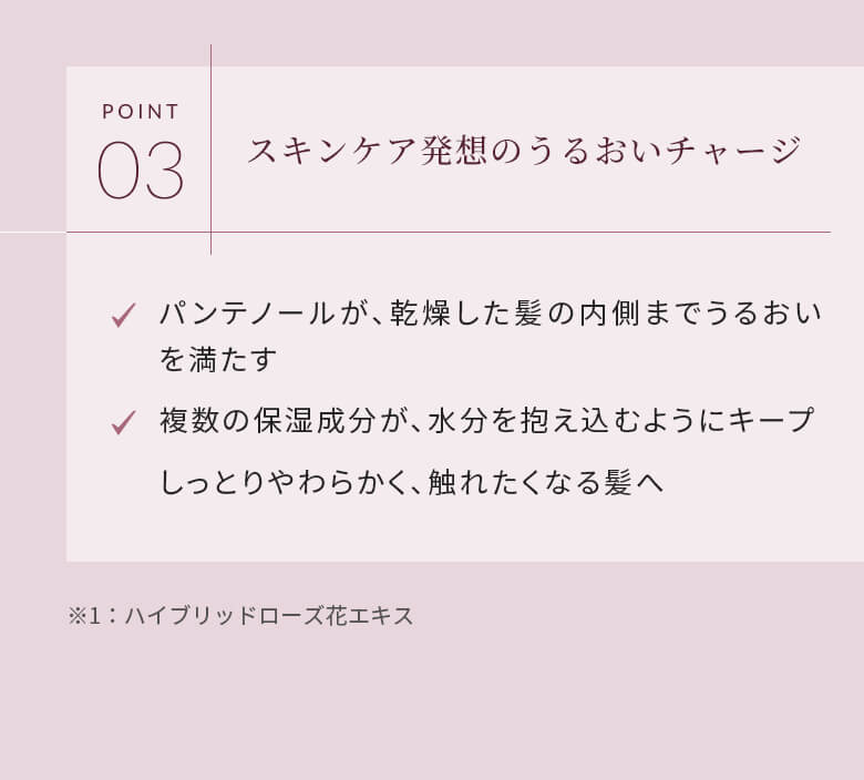 POINT03 スキンケア発想のうるおいチャージ パンテノールが、乾燥した髪の内側までうるおいを満たす 複数の保湿成分が、水分を抱え込むようにキープ しっとりやわらかく、触れたくなる髪へ