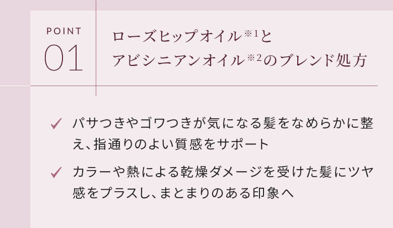 POINT01 ローズヒップオイルとアビシニアンオイルのブレンド処方 パサつきやゴワつきが気になる髪をなめらかに整え、指通りのよい質感をサポート カラーや熱による乾燥ダメージを受けた髪にツヤ感をプラスし、まとまりのある印象へ