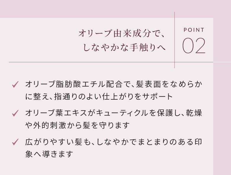 POINT02 オリーブ由来成分で、しなやかな手触りへ オリーブ脂肪酸エチル配合で、髪表面をなめらかに整え、指通りのよい仕上がりをサポート
オリーブ葉エキスがキューティクルを保護し、乾燥や外的刺激から髪を守ります 広がりやすい髪も、しなやかでまとまりのある印象へ導きます