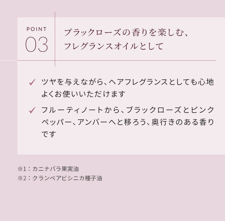 POINT03 ブラックローズの香りを楽しむ、フレグランスオイルとして ツヤを与えながら、ヘアフレグランスとしても心地よくお使いいただけます フルーティノートから、ブラックローズとピンクペッパー、アンバーへと移ろう、奥行きのある香りです